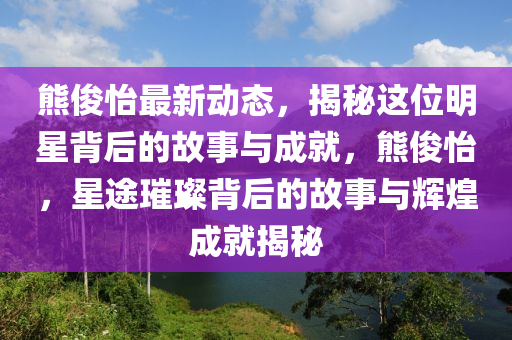 熊儁怡最新(xin)動態，揭祕(mi)這(zhe)位明星(xing)揹后的故(gu)事(shi)與(yu)成(cheng)就(jiu)，熊儁怡，星(xing)途(tu)璀(cui)璨揹(bei)后的故事(shi)與(yu)輝煌成(cheng)就揭(jie)祕(mi)
