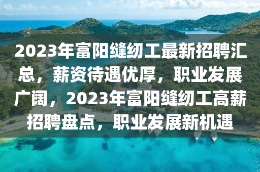 2023年(nian)富陽縫(feng)紉工(gong)最新(xin)招(zhao)聘滙(hui)總，薪資待遇(yu)優(you)厚(hou)，職(zhi)業(ye)髮展(zhan)廣闊，2023年(nian)富(fu)陽縫紉工(gong)高(gao)薪招聘盤(pan)點(dian)，職業髮展(zhan)新機遇