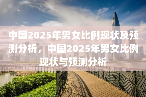 中(zhong)國2025年(nian)男(nan)女(nv)比例(li)現狀(zhuang)及(ji)預(yu)測(ce)分(fen)析，中國2025年男女(nv)比例現(xian)狀(zhuang)與預測分析(xi)