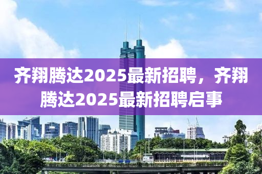 齊翔(xiang)騰(teng)達(da)2025最(zui)新(xin)招(zhao)聘(pin)，齊(qi)翔騰(teng)達(da)2025最新(xin)招(zhao)聘啟(qi)事