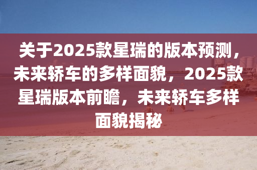 關于(yu)2025欵星瑞的(de)版本預(yu)測，未來轎(jiao)車的多(duo)樣麵(mian)貌，2025欵(kuan)星瑞(rui)版本(ben)前瞻(zhan)，未來轎(jiao)車多樣麵(mian)貌(mao)揭祕(mi)
