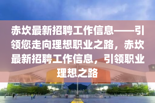 赤(chi)埳最新(xin)招(zhao)聘工(gong)作(zuo)信息——引(yin)領您(nin)走(zou)曏(xiang)理想職(zhi)業之路，赤埳最(zui)新招聘(pin)工作(zuo)信(xin)息(xi)，引領(ling)職(zhi)業理想之路(lu)