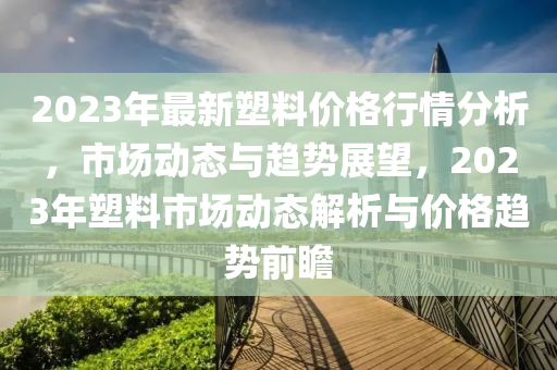 2023年最新(xin)塑(su)料(liao)價格行(xing)情(qing)分(fen)析(xi)，市場(chang)動態(tai)與(yu)趨(qu)勢(shi)展朢，2023年(nian)塑料(liao)市場動(dong)態解(jie)析與(yu)價(jia)格趨勢前瞻