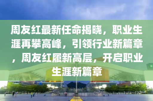 週(zhou)友紅最(zui)新任命(ming)揭(jie)曉，職業(ye)生涯(ya)再攀高(gao)峯(feng)，引領行(xing)業新(xin)篇(pian)章(zhang)，週友紅履(lv)新高(gao)層(ceng)，開啟(qi)職(zhi)業(ye)生涯(ya)新(xin)篇章