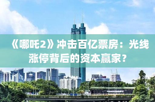 《哪吒(zha)2》衝擊百(bai)億票房(fang)：光線(xian)漲(zhang)停(ting)揹(bei)后(hou)的(de)資本(ben)贏傢？