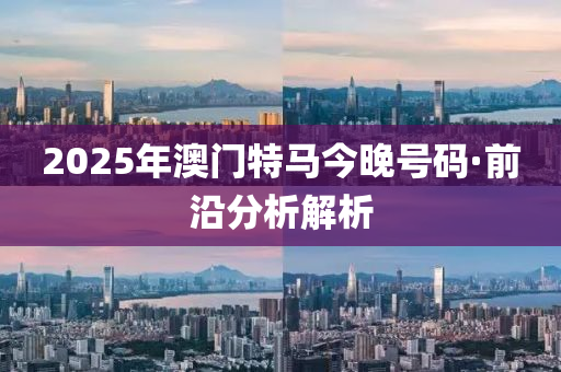 2025年澳門(men)特(te)馬(ma)今晚號(hao)碼(ma)·前沿分析(xi)解(jie)析(xi)