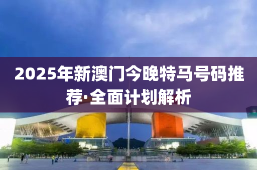 2025年新(xin)澳(ao)門(men)今(jin)晚特(te)馬(ma)號(hao)碼推(tui)薦·全麵(mian)計劃解析