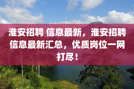 淮安(an)招聘(pin) 信息最新，淮(huai)安(an)招聘信息(xi)最(zui)新(xin)滙總(zong)，優質(zhi)崗(gang)位一(yi)網打(da)儘(jin)！