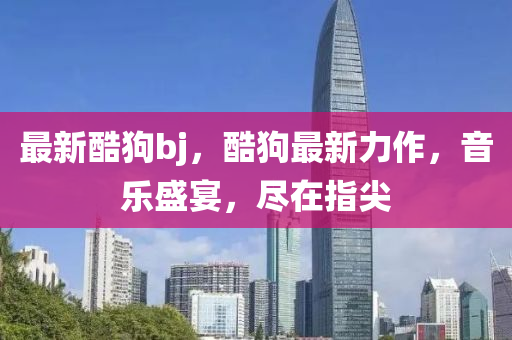 最(zui)新酷狗(gou)bj，酷狗最新(xin)力作(zuo)，音樂(le)盛(sheng)宴(yan)，儘在指尖