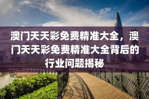 澳(ao)門天(tian)天綵免(mian)費(fei)精準大全，澳門(men)天天(tian)綵(cai)免(mian)費(fei)精(jing)準大全(quan)揹后的行業(ye)問題揭祕