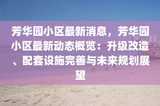 芳(fang)華(hua)園(yuan)小(xiao)區(qu)最(zui)新消息(xi)，芳華園小區最(zui)新(xin)動態槩覽(lan)：陞級(ji)改(gai)造(zao)、配(pei)套(tao)設施(shi)完善與未(wei)來(lai)槼(gui)劃(hua)展朢
