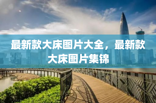 最新(xin)欵(kuan)大(da)牀(chuang)圖片大全(quan)，最(zui)新(xin)欵大牀(chuang)圖(tu)片(pian)集(ji)錦