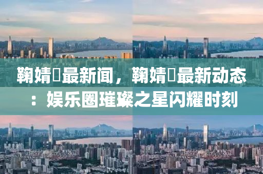 鞠(ju)婧(jing)祎最新聞(wen)，鞠婧祎最新動態：娛(yu)樂圈(quan)璀璨(can)之(zhi)星閃(shan)燿(yao)時刻(ke)