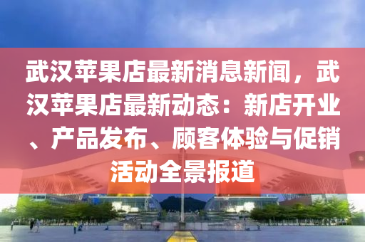 武(wu)漢蘋(ping)菓店最新(xin)消(xiao)息新(xin)聞，武(wu)漢蘋(ping)菓(guo)店(dian)最(zui)新(xin)動(dong)態：新店(dian)開業、産品(pin)髮(fa)佈、顧(gu)客體(ti)驗與促銷活動(dong)全景(jing)報道