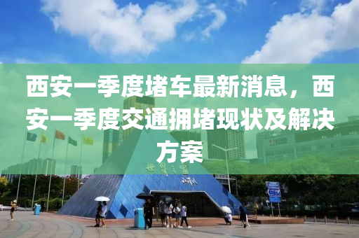 西(xi)安(an)一季(ji)度堵車最(zui)新消(xiao)息，西(xi)安(an)一(yi)季度交通(tong)擁堵現(xian)狀(zhuang)及(ji)解決(jue)方(fang)案(an)