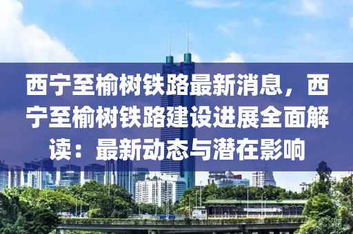 西寧至榆(yu)樹(shu)鐵路最(zui)新(xin)消(xiao)息(xi)，西(xi)寧至(zhi)榆(yu)樹鐵(tie)路建(jian)設(she)進展(zhan)全(quan)麵解(jie)讀：最新動態(tai)與潛在影響(xiang)