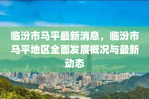 臨(lin)汾市(shi)馬平(ping)最(zui)新(xin)消(xiao)息，臨汾(fen)市馬平地區(qu)全麵(mian)髮展(zhan)槩況(kuang)與最(zui)新動(dong)態