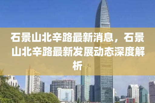 石(shi)景(jing)山(shan)北辛路最新(xin)消(xiao)息，石景(jing)山(shan)北辛(xin)路(lu)最(zui)新(xin)髮展(zhan)動態(tai)深(shen)度(du)解析
