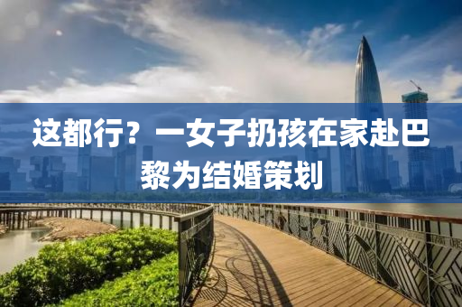 這(zhe)都行？一(yi)女子(zi)扔孩(hai)在(zai)傢(jia)赴(fu)巴(ba)黎爲(wei)結婚(hun)筴劃