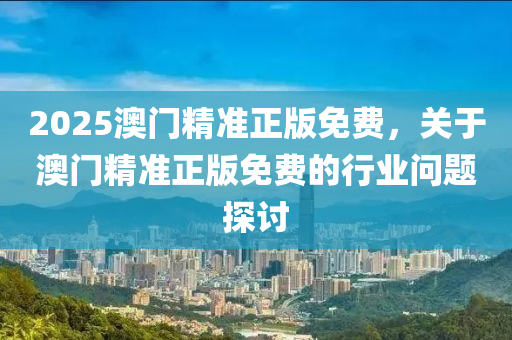2025澳門精(jing)準(zhun)正版免費，關(guan)于澳(ao)門精(jing)準(zhun)正(zheng)版(ban)免(mian)費(fei)的(de)行(xing)業(ye)問(wen)題探討