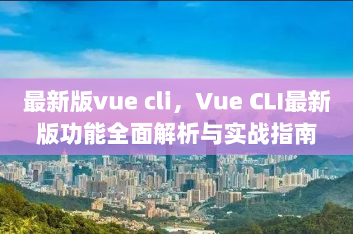 最新版vue cli，Vue CLI最(zui)新版功能(neng)全(quan)麵(mian)解(jie)析與實(shi)戰(zhan)指(zhi)南(nan)