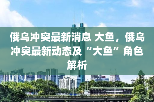 俄(e)烏衝(chong)突(tu)最(zui)新消(xiao)息 大魚(yu)，俄烏(wu)衝突最(zui)新(xin)動態及“大魚(yu)”角(jiao)色解析(xi)