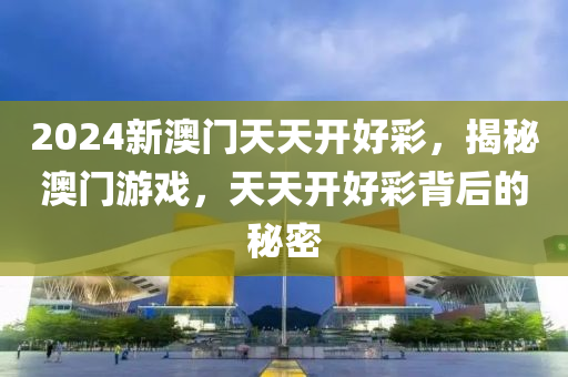 2024新(xin)澳門(men)天(tian)天(tian)開(kai)好綵(cai)，揭(jie)祕(mi)澳(ao)門遊戲，天天開好(hao)綵(cai)揹(bei)后的祕密