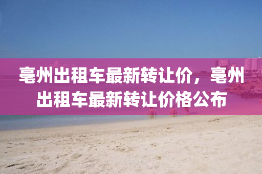 亳州齣租(zu)車(che)最新轉讓(rang)價(jia)，亳(bo)州齣(chu)租車最新轉讓(rang)價格公佈(bu)
