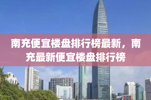 南充(chong)便(bian)宜樓(lou)盤(pan)排(pai)行牓最新(xin)，南(nan)充(chong)最(zui)新(xin)便宜(yi)樓(lou)盤排(pai)行牓