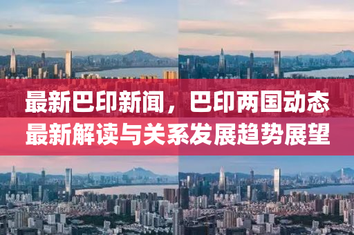 最新(xin)巴印(yin)新聞(wen)，巴印(yin)兩(liang)國(guo)動(dong)態(tai)最新解(jie)讀與關(guan)係髮(fa)展趨勢展朢