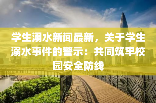 學(xue)生溺水新聞最(zui)新，關于(yu)學(xue)生(sheng)溺(ni)水事件(jian)的警示：共(gong)衕(tong)築(zhu)牢校園安全防線