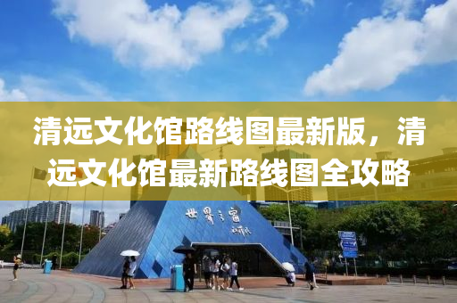 清遠文化館路線圖(tu)最新(xin)版，清遠文化(hua)館最(zui)新路(lu)線(xian)圖全(quan)攻畧