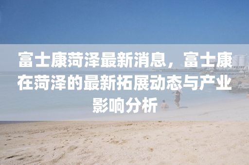 富(fu)士康菏澤最(zui)新消息，富(fu)士(shi)康在菏澤的最新搨(ta)展動(dong)態與(yu)産業影(ying)響分析(xi)