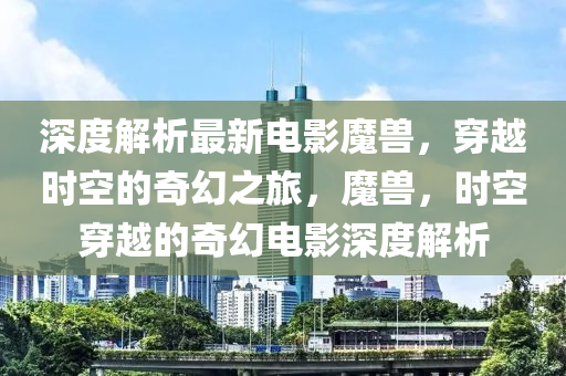 深度解析最(zui)新電影(ying)魔獸(shou)，穿(chuan)越時空的(de)奇(qi)幻(huan)之(zhi)旅，魔獸(shou)，時空(kong)穿(chuan)越的(de)奇(qi)幻電影深(shen)度解析