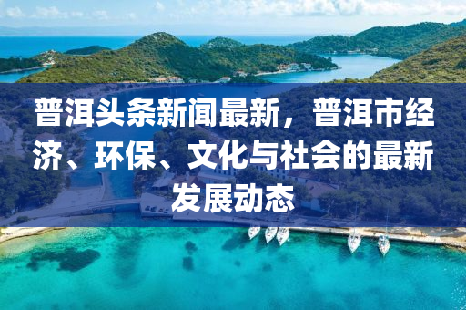 普(pu)洱(er)頭條(tiao)新(xin)聞最(zui)新(xin)，普洱(er)市經(jing)濟(ji)、環(huan)保(bao)、文化(hua)與(yu)社(she)會(hui)的(de)最新(xin)髮展動態