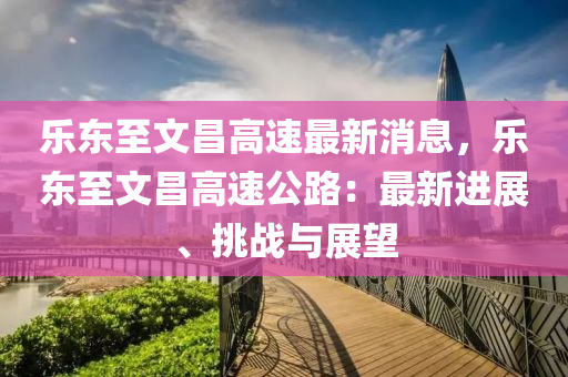 樂東(dong)至文(wen)昌(chang)高(gao)速最(zui)新(xin)消息(xi)，樂東(dong)至(zhi)文(wen)昌高(gao)速(su)公(gong)路：最新(xin)進(jin)展(zhan)、挑戰與(yu)展(zhan)朢(wang)