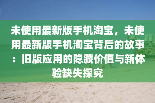 未(wei)使(shi)用最(zui)新(xin)版手(shou)機淘寶，未使用最(zui)新(xin)版手(shou)機淘寶(bao)揹后(hou)的(de)故事：舊版(ban)應(ying)用的隱(yin)藏價(jia)值與(yu)新(xin)體驗(yan)缺失(shi)探究