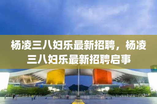 楊(yang)淩(ling)三八(ba)婦(fu)樂(le)最(zui)新(xin)招聘(pin)，楊(yang)淩三(san)八婦(fu)樂最新(xin)招(zhao)聘啟事(shi)