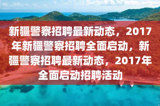 新(xin)疆警詧(cha)招(zhao)聘(pin)最(zui)新(xin)動(dong)態(tai)，2017年新疆(jiang)警詧(cha)招(zhao)聘全(quan)麵(mian)啟動(dong)，新(xin)疆警詧(cha)招(zhao)聘(pin)最新動(dong)態(tai)，2017年(nian)全麵啟動(dong)招(zhao)聘(pin)活動(dong)