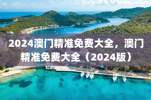 2024澳(ao)門精(jing)準(zhun)免(mian)費大全，澳門(men)精(jing)準免(mian)費大全（2024版）