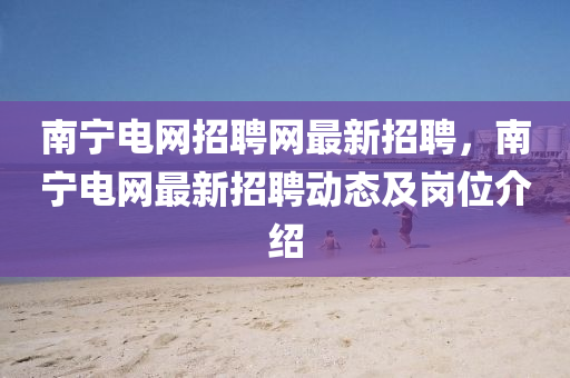 南寧(ning)電網招聘網(wang)最新招(zhao)聘，南寧(ning)電網(wang)最(zui)新招聘(pin)動態及(ji)崗位(wei)介(jie)紹(shao)