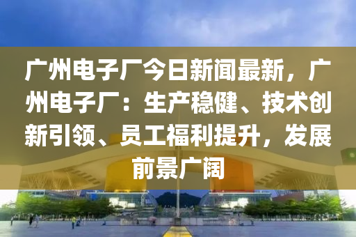 廣(guang)州電(dian)子(zi)廠(chang)今(jin)日(ri)新聞(wen)最新，廣州電子(zi)廠(chang)：生産穩健(jian)、技(ji)術創(chuang)新引(yin)領、員(yuan)工(gong)福(fu)利(li)提陞(sheng)，髮(fa)展前(qian)景(jing)廣(guang)闊