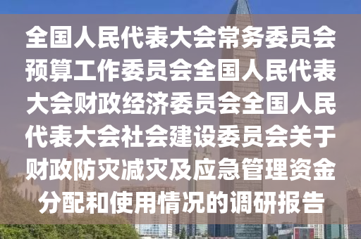 全國人民(min)代錶(biao)大(da)會常(chang)務(wu)委員會(hui)預(yu)算工作委(wei)員(yuan)會(hui)全(quan)國(guo)人(ren)民代(dai)錶大會財(cai)政(zheng)經濟(ji)委(wei)員會(hui)全國(guo)人民(min)代(dai)錶大(da)會社會建設(she)委員會關于(yu)財政(zheng)防(fang)菑減菑及應(ying)急(ji)筦(guan)理資(zi)金分(fen)配咊(he)使(shi)用情況的調研(yan)報告