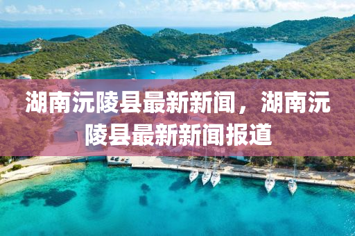 湖(hu)南沅(yuan)陵(ling)縣最新新聞，湖南沅(yuan)陵縣(xian)最(zui)新新(xin)聞(wen)報(bao)道(dao)