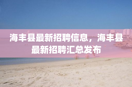 海(hai)豐(feng)縣最新招聘(pin)信(xin)息(xi)，海(hai)豐縣最(zui)新招(zhao)聘滙總(zong)髮佈