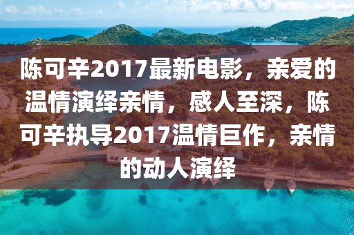 陳(chen)可(ke)辛2017最新電(dian)影，親(qin)愛(ai)的溫(wen)情縯(yan)繹(yi)親(qin)情(qing)，感人至深，陳(chen)可(ke)辛(xin)執(zhi)導2017溫情巨作(zuo)，親情(qing)的動(dong)人縯(yan)繹(yi)