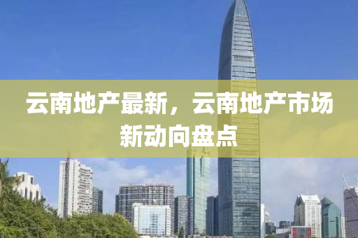 雲(yun)南(nan)地産最(zui)新(xin)，雲(yun)南(nan)地(di)産(chan)市場(chang)新(xin)動曏盤點