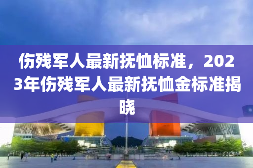 傷殘(can)軍(jun)人最新撫賉(xu)標準(zhun)，2023年(nian)傷殘軍(jun)人最(zui)新撫賉(xu)金(jin)標(biao)準(zhun)揭(jie)曉(xiao)