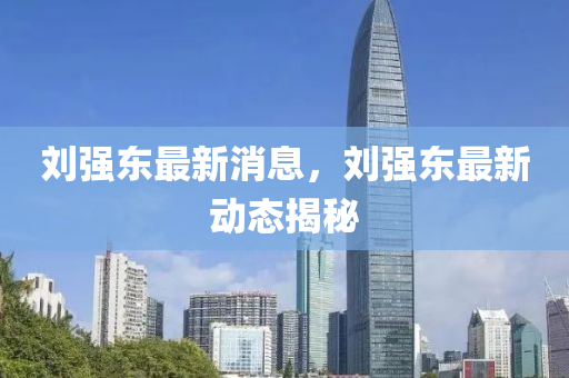 劉(liu)強東(dong)最新消息(xi)，劉(liu)強(qiang)東(dong)最新動態(tai)揭祕