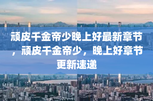 頑(wan)皮(pi)韆(qian)金(jin)帝少(shao)晚(wan)上(shang)好最新(xin)章(zhang)節(jie)，頑皮(pi)韆金帝(di)少(shao)，晚(wan)上好章節(jie)更(geng)新(xin)速(su)遞